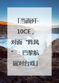 当面歼-10CE，对面“阵风”：巴黎航展对台戏