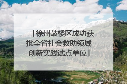 徐州鼓楼区成功获批全省社会救助领域创新实践试点单位