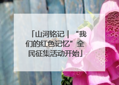 山河铭记｜“我们的红色记忆”全民征集活动开始