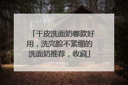 干皮洗面奶哪款好用，洗完脸不紧绷的洗面奶推荐，收藏