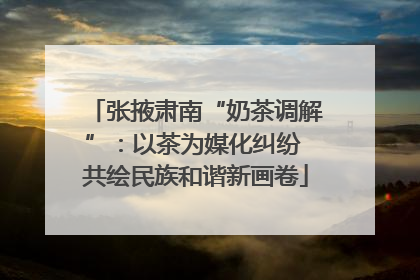 张掖肃南“奶茶调解”：以茶为媒化纠纷 共绘民族和谐新画卷