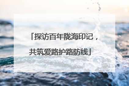 探访百年陇海印记，共筑爱路护路防线