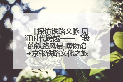 探访铁路文脉 见证时代跨越——“我的铁路风景·博物馆+京张铁路文化之旅”活动在京启动