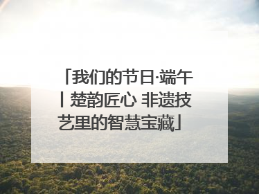 我们的节日·端午丨楚韵匠心 非遗技艺里的智慧宝藏