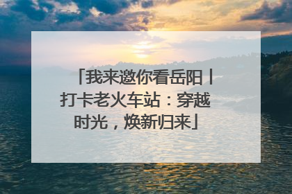 我来邀你看岳阳丨打卡老火车站：穿越时光，焕新归来
