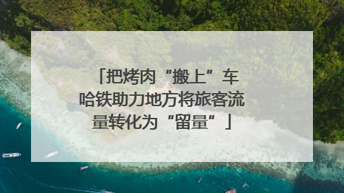把烤肉“搬上”车 哈铁助力地方将旅客流量转化为“留量”