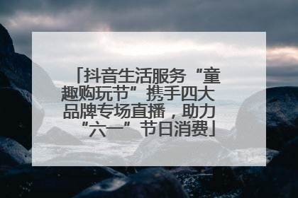 抖音生活服务“童趣购玩节”携手四大品牌专场直播，助力“六一”节日消费