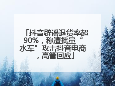 抖音辟谣退货率超90%，称遭批量“水军”攻击抖音电商，高管回应