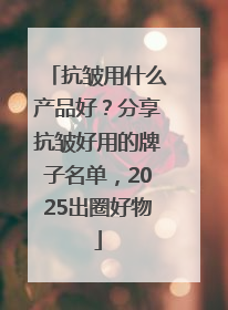 抗皱用什么产品好？分享抗皱好用的牌子名单，2025出圈好物