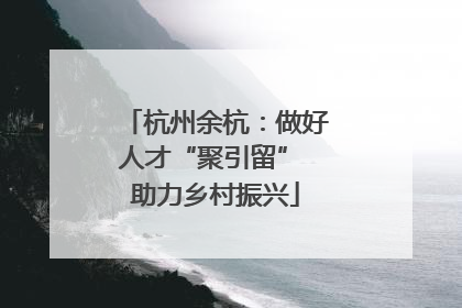 杭州余杭：做好人才“聚引留” 助力乡村振兴