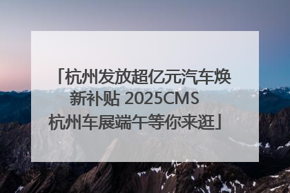 杭州发放超亿元汽车焕新补贴 2025CMS杭州车展端午等你来逛