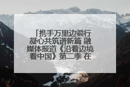 携手万里边疆行 凝心共筑谱新篇 融媒体报道《沿着边境看中国》第二季 在广西东兴正式启动