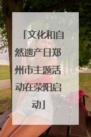 文化和自然遗产日郑州市主题活动在荥阳启动