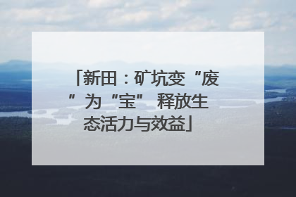 新田：矿坑变“废”为“宝” 释放生态活力与效益
