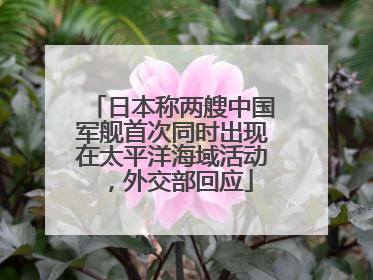 日本称两艘中国军舰首次同时出现在太平洋海域活动，外交部回应