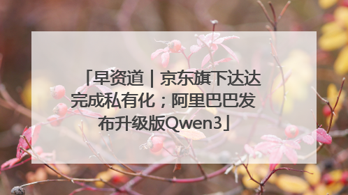 早资道｜京东旗下达达完成私有化；阿里巴巴发布升级版Qwen3