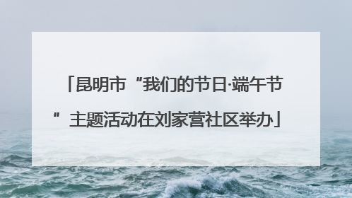 昆明市“我们的节日·端午节”主题活动在刘家营社区举办