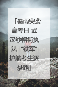 暴雨突袭高考日 武汉纱帽街执法“铁军”护航考生逐梦路