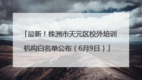 最新！株洲市天元区校外培训机构白名单公布（6月9日）
