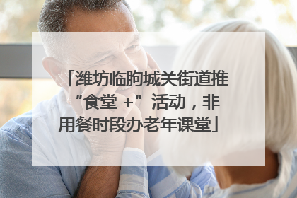 潍坊临朐城关街道推“食堂 +”活动，非用餐时段办老年课堂
