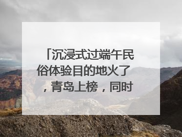沉浸式过端午民俗体验目的地火了，青岛上榜，同时入选亲子游热门Top10