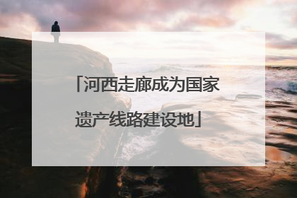 河西走廊成为国家遗产线路建设地