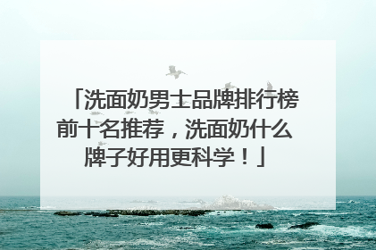 洗面奶男士品牌排行榜前十名推荐，洗面奶什么牌子好用更科学！