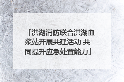 洪湖消防联合洪湖血浆站开展共建活动 共同提升应急处置能力