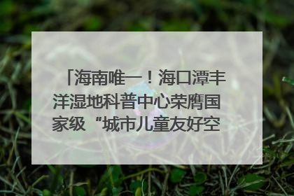 海南唯一！海口潭丰洋湿地科普中心荣膺国家级“城市儿童友好空间建设园区”称号