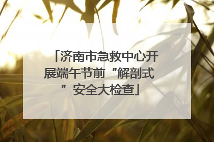 济南市急救中心开展端午节前“解剖式”安全大检查
