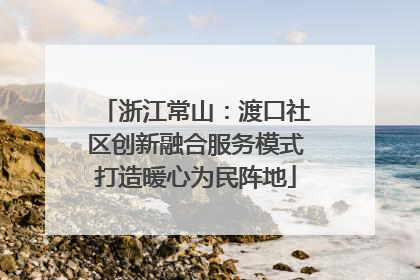 浙江常山：渡口社区创新融合服务模式打造暖心为民阵地