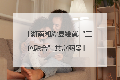 湖南湘潭县绘就“三色融合”共富图景