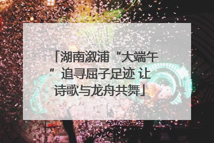 湖南溆浦“大端午”追寻屈子足迹 让诗歌与龙舟共舞
