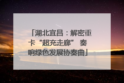 湖北宜昌：解密重卡“超充走廊” 奏响绿色发展协奏曲