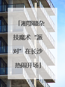 湘鄂赣杂技魔术“派对”在长沙热闹开场