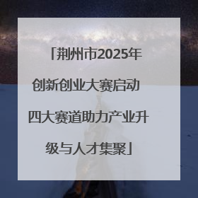 荆州市2025年创新创业大赛启动 四大赛道助力产业升级与人才集聚