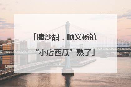 脆沙甜，顺义杨镇“小店西瓜”熟了