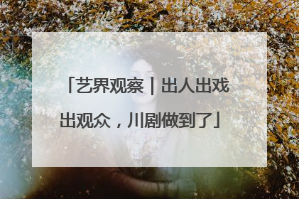 艺界观察｜出人出戏出观众，川剧做到了