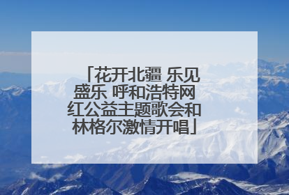 花开北疆 乐见盛乐 呼和浩特网红公益主题歌会和林格尔激情开唱