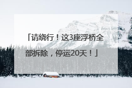 请绕行！这3座浮桥全部拆除，停运20天！
