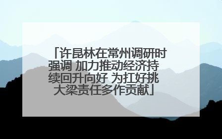 许昆林在常州调研时强调 加力推动经济持续回升向好 为扛好挑大梁责任多作贡献