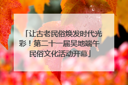 让古老民俗焕发时代光彩！第二十一届吴地端午民俗文化活动开幕