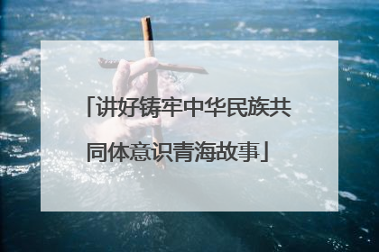 讲好铸牢中华民族共同体意识青海故事