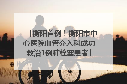 衡阳首例！衡阳市中心医院血管介入科成功救治1例肺栓塞患者