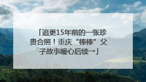 追更15年前的一张珍贵合照！重庆“棒棒”父子故事暖心后续→