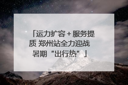 运力扩容＋服务提质 郑州站全力迎战暑期“出行热”