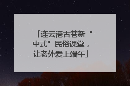 连云港古巷新“中式”民俗课堂，让老外爱上端午