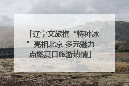 辽宁文旅携“特种冰”亮相北京 多元魅力点燃夏日旅游热情