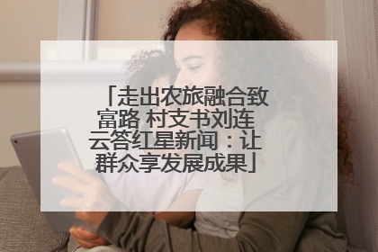 走出农旅融合致富路 村支书刘连云答红星新闻：让群众享发展成果