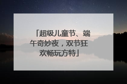 超级儿童节、端午奇妙夜，双节狂欢畅玩方特